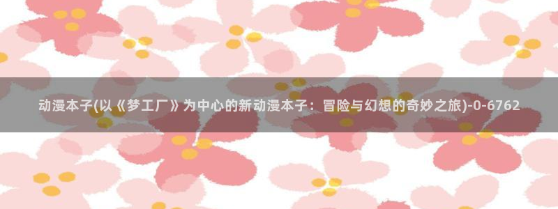 火影忍者动漫：动漫本子(以《梦工厂》为中心的新动漫本子：冒险与幻想的奇妙
